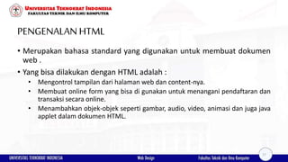PENGENALANHTML
• Merupakan bahasa standard yang digunakan untuk membuat dokumen
web .
• Yang bisa dilakukan dengan HTML adalah :
• Mengontrol tampilan dari halaman web dan content-nya.
• Membuat online form yang bisa di gunakan untuk menangani pendaftaran dan
transaksi secara online.
• Menambahkan objek-objek seperti gambar, audio, video, animasi dan juga java
applet dalam dokumen HTML.
17
 