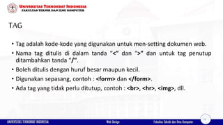 TAG
• Tag adalah kode-kode yang digunakan untuk men-setting dokumen web.
• Nama tag ditulis di dalam tanda “<” dan “>” dan untuk tag penutup
ditambahkan tanda “/”.
• Boleh ditulis dengan huruf besar maupun kecil.
• Digunakan sepasang, contoh : <form> dan </form>.
• Ada tag yang tidak perlu ditutup, contoh : <br>, <hr>, <img>, dll.
18
 