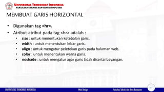 MEMBUAT GARISHORIZONTAL
• Digunakan tag <hr>.
• Atribut-atribut pada tag <hr> adalah :
• size : untuk menentukan ketebalan garis.
• width : untuk menentukan lebar garis.
• align : untuk mengatur peletekan garis pada halaman web.
• color : untuk menentukan warna garis.
• noshade : untuk mengatur agar garis tidak disertai bayangan.
36
 