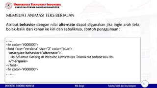 MEMBUAT ANIMASI TEKSBERJALAN
Atribut behavior dengan nilai alternate dapat digunakan jika ingin arah teks
bolak-balik dari kanan ke kiri dan sebaliknya, contoh penggunaan :
......
<hr color="#000000">
<font face="verdana" size="2" color="blue">
<marquee behavior="alternate">
<b>Selamat Datang di Website Universitas Teknokrat Indonesia</b>
</marquee>
</font>
<hr color="#000000">
......
41
 
