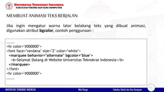 MEMBUAT ANIMASI TEKSBERJALAN
Jika ingin mengatur warna latar belakang teks yang dibuat animasi,
digunakan atribut bgcolor, contoh penggunaan :
......
<hr color="#000000">
<font face="verdana" size="2" color="white">
<marquee behavior="alternate" bgcolor="blue">
<b>Selamat Datang di Website Universitas Teknokrat Indonesia</b>
</marquee>
</font>
<hr color="#000000">
......
42
 
