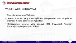 WORLD WIDEWEB(WWW)
• Biasa disebut dengan Web saja.
• Layanan Internet yang memungkinkan pengaksesan dan pengolahan
informasi melalui pendekatan hypertext.
• Menggunakan protokol yang disebut HTTP (HyperText Transport
Protocol) yang berjalan pada TCP/IP.
5
 