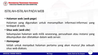 ISTILAH-ISTILAHPADAWEB
• Halaman web (web page)
Halaman yang digunakan untuk menampilkan informasi-informasi yang
terdapat di web.
• Situs web (web site)
Sekumpulan halaman web milik seseorang, perusahaan atau instansi yang
dikumpulkan dan diletakkan dalam web server.
• Homepage
Istilah untuk menyebut halaman pertama yang akan muncul jika sebuah
situs web diakses.
7
 
