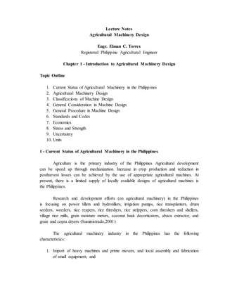 Lecture Notes
Agricultural Machinery Design
Engr. Elman C. Torres
Registered Philippine Agricultural Engineer
Chapter 1 - Introduction to Agricultural Machinery Design
Topic Outline
1. Current Status of Agricultural Machinery in the Philippines
2. Agricultural Machinery Design
3. Classifications of Machine Design
4. General Consideration in Machine Design
5. General Procedure in Machine Design
6. Standards and Codes
7. Economics
8. Stress and Strength
9. Uncertainty
10. Units
1 - Current Status of Agricultural Machinery in the Philippines
Agriculture is the primary industry of the Philippines Agricultural development
can be speed up through mechanization. Increase in crop production and reduction in
postharvest losses can be achieved by the use of appropriate agricultural machines. At
present, there is a limited supply of locally available designs of agricultural machines is
the Philippines.
Research and development efforts (on agricultural machinery) in the Philippines
is focusing on power tillers and hydrotillers, irrigation pumps, rice transplanters, drum
seeders, weeders, rice reapers, rice threshers, rice strippers, corn threshers and shellers,
village rice mills, grain moisture meters, coconut husk decorticators, abaca extractor, and
grain and copra dryers (Suministrado,2001)
The agricultural machinery industry in the Philippines has the following
characteristics:
1. Import of heavy machines and prime movers, and local assembly and fabrication
of small equipment; and
 
