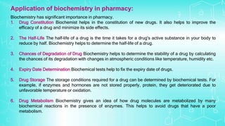 Biochemistry has significant importance in pharmacy.
1. Drug Constitution Biochemist helps in the constitution of new drugs. It also helps to improve the
efficacy of a drug and minimize its side effects.
2. The Half-Life The half-life of a drug is the time it takes for a drug's active substance in your body to
reduce by half. Biochemistry helps to determine the half-life of a drug.
3. Chances of Degradation of Drug Biochemistry helps to determine the stability of a drug by calculating
the chances of its degradation with changes in atmospheric conditions like temperature, humidity etc.
4. Expiry Date Determination Biochemical tests help to fix the expiry date of drugs.
5. Drug Storage The storage conditions required for a drug can be determined by biochemical tests. For
example, if enzymes and hormones are not stored properly, protein, they get deteriorated due to
unfavorable temperature or oxidation.
6. Drug Metabolism Biochemistry gives an idea of how drug molecules are metabolized by many
biochemical reactions in the presence of enzymes. This helps to avoid drugs that have a poor
metabolism.
Application of biochemistry in pharmacy:
 