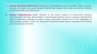 7. Detects Nutritional Deficiencies Deficiency of biomolecules such as proteins, lipids, vitamins,
minerals, and water may cause diseases. Biochemical research has a role in preventive medicine
by helping identify such deficiencies.
8. Disease Understanding Health depends on the proper balance of biochemical reactions
occurring within the body. Abnormalities in biochemical reactions result in diseases. Biochemistry
helps to understand diseases of protein energy malnutrition, inborn errors in the metabolism of
carbohydrates, proteins, lipids, etc. Diagnostic biochemical tests help to understand the disease
and the necessary treatment.
 