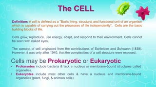 Definition: A cell is defined as a "Basic living, structural and functional unit of an organism
which is capable of carrying out the processes of life independently". Cells are the basic
building blocks of life.
Cells grow, reproduce, use energy, adapt, and respond to their environment. Cells cannot
be seen with naked eyes.
The concept of cell originated from the contributions of Schleiden and Schwann (1838).
However, it was only after 1940, that the complexities of a cell structure were exposed.
The CELL
Cells may be Prokaryotic or Eukaryotic
• Prokaryotes include bacteria & lack a nucleus or membrane-bound structures called
organelles.
• Eukaryotes include most other cells & have a nucleus and membrane-bound
organelles (plant, fungi, & animals cells)
 