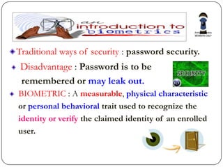 Traditional ways of security : password security.
 Disadvantage : Password is to be
 remembered or may leak out.
BIOMETRIC : A measurable, physical characteristic
or personal behavioral trait used to recognize the
identity or verify the claimed identity of an enrolled
user.
 