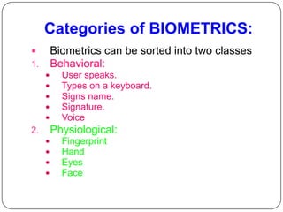 Categories of BIOMETRICS:
        Biometrics can be sorted into two classes
1.       Behavioral:
          User speaks.
          Types on a keyboard.
          Signs name.
          Signature.
          Voice
2.       Physiological:
          Fingerprint
          Hand
          Eyes
          Face
 