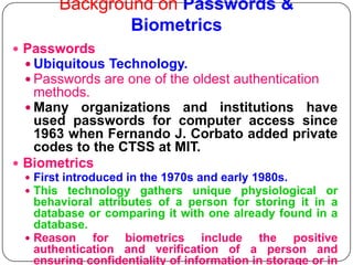 Background on Passwords &
                Biometrics
 Passwords
   Ubiquitous Technology.
   Passwords are one of the oldest authentication
    methods.
   Many organizations and institutions have
    used passwords for computer access since
    1963 when Fernando J. Corbato added private
    codes to the CTSS at MIT.
 Biometrics
   First introduced in the 1970s and early 1980s.
   This technology gathers unique physiological or
    behavioral attributes of a person for storing it in a
    database or comparing it with one already found in a
    database.
   Reason    for biometrics include the positive
    authentication and verification of a person and
    ensuring confidentiality of information in storage or in
 