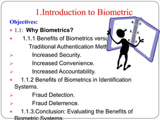 1.Introduction to Biometric
Objectives:
 1.1: Why Biometrics?
    1.1.1 Benefits of Biometrics versus
        Traditional Authentication Methods.
         Increased Security.
         Increased Convenience.
         Increased Accountability.
    1.1.2 Benefits of Biometrics in Identification
  Systems.
         Fraud Detection.
         Fraud Deterrence.
    1.1.3.Conclusion: Evaluating the Benefits of
 