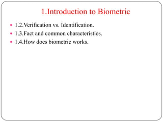 1.Introduction to Biometric
 1.2.Verification vs. Identification.
 1.3.Fact and common characteristics.
 1.4.How does biometric works.
 