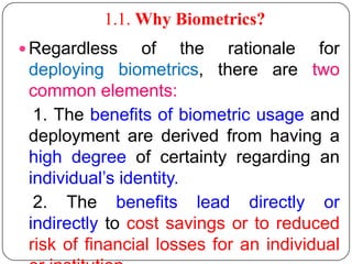 1.1. Why Biometrics?
 Regardless     of the rationale for
 deploying biometrics, there are two
 common elements:
  1. The benefits of biometric usage and
 deployment are derived from having a
 high degree of certainty regarding an
 individual’s identity.
  2. The benefits lead directly or
 indirectly to cost savings or to reduced
 risk of financial losses for an individual
 