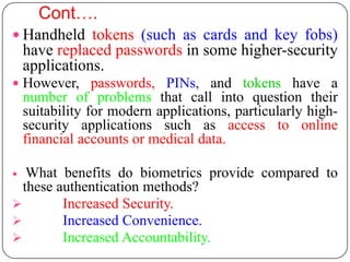 Cont….
 Handheld tokens (such as cards and key fobs)
    have replaced passwords in some higher-security
    applications.
 However, passwords, PINs, and tokens have a
    number of problems that call into question their
    suitability for modern applications, particularly high-
    security applications such as access to online
    financial accounts or medical data.

  What benefits do biometrics provide compared to
  these authentication methods?
        Increased Security.
        Increased Convenience.
        Increased Accountability.
 