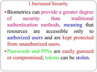 1.Increased Security
 Biometrics can provide a greater degree
  of     security     than     traditional
  authentication methods, meaning that
  resources are accessible only to
  authorized users and are kept protected
  from unauthorized users.
 Passwords and PINs are easily guessed
  or compromised; tokens can be stolen.
 