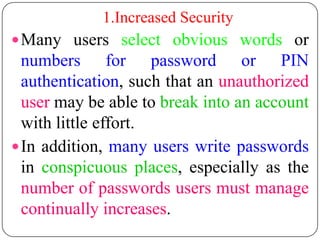 1.Increased Security
 Many users select obvious words or
  numbers for password or PIN
  authentication, such that an unauthorized
  user may be able to break into an account
  with little effort.
 In addition, many users write passwords
  in conspicuous places, especially as the
  number of passwords users must manage
  continually increases.
 