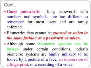 Cont..
 Good    passwords— long passwords with
  numbers and symbols—are too difficult to
  remember for most users and are rarely
  enforced.
 Biometrics data cannot be guessed or stolen in
  the same fashion as a password or token.
 Although some biometric systems can be
  broken under certain conditions, today’s
  biometric systems are highly unlikely to be
  fooled by a picture of a face, an impression of
  a fingerprint, or a recording of a voice.
 