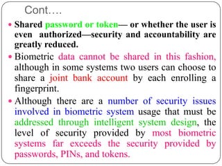 Cont….
 Shared password or token— or whether the user is
 even authorized—security and accountability are
 greatly reduced.
 Biometric data cannot be shared in this fashion,
  although in some systems two users can choose to
  share a joint bank account by each enrolling a
  fingerprint.
 Although there are a number of security issues
  involved in biometric system usage that must be
  addressed through intelligent system design, the
  level of security provided by most biometric
  systems far exceeds the security provided by
  passwords, PINs, and tokens.
 