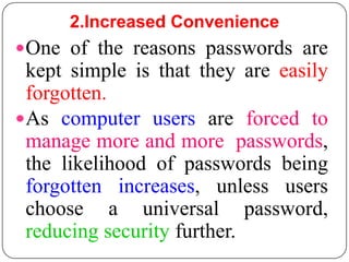 2.Increased Convenience
 One of the reasons passwords are
  kept simple is that they are easily
  forgotten.
 As computer users are forced to
  manage more and more passwords,
  the likelihood of passwords being
  forgotten increases, unless users
  choose a universal password,
  reducing security further.
 