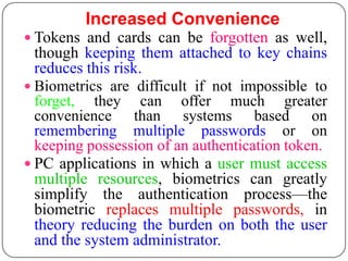 Increased Convenience
 Tokens and cards can be forgotten as well,
  though keeping them attached to key chains
  reduces this risk.
 Biometrics are difficult if not impossible to
  forget, they can offer much greater
  convenience than systems based on
  remembering multiple passwords or on
  keeping possession of an authentication token.
 PC applications in which a user must access
  multiple resources, biometrics can greatly
  simplify the authentication process—the
  biometric replaces multiple passwords, in
  theory reducing the burden on both the user
  and the system administrator.
 