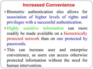 Increased Convenience
 Biometric authentication also allows for
  association of higher levels of rights and
  privileges with a successful authentication.
 Highly sensitive information can more
  readily be made available on a biometrically
  protected network than on one protected by
  passwords.
 This can increase user and enterprise
  convenience, as users can access otherwise
  protected information without the need for
  human intervention.
 