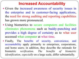 Increased Accountability
 Given the increased awareness of security issues in
  the enterprise and in customer-facing applications,
  the need for strong auditing and reporting capabilities
  has grown more pronounced.
 Using biometrics to secure computers and facilities
  eliminates phenomena such as buddy-punching and
  provides a high degree of certainty as to what user
  accessed what computer at what time.
 Finally,   The benefits of security, convenience, and
  accountability apply primarily to enterprises, corporations,
  and home users; in addition, they describe the rationale for
  biometric verification. The benefits of biometric
  identification, especially on a large scale, differ substantially.
 