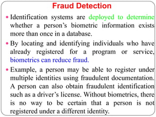 Fraud Detection
 Identification systems are deployed to determine
  whether a person’s biometric information exists
  more than once in a database.
 By locating and identifying individuals who have
  already registered for a program or service,
  biometrics can reduce fraud.
 Example, a person may be able to register under
  multiple identities using fraudulent documentation.
  A person can also obtain fraudulent identification
  such as a driver’s license. Without biometrics, there
  is no way to be certain that a person is not
  registered under a different identity.
 