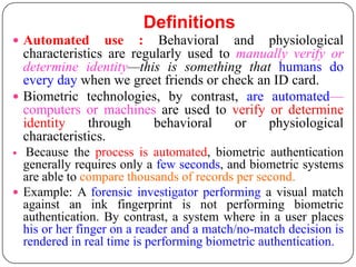 Definitions
 Automated       use : Behavioral and physiological
  characteristics are regularly used to manually verify or
  determine identity—this is something that humans do
  every day when we greet friends or check an ID card.
 Biometric technologies, by contrast, are automated—
  computers or machines are used to verify or determine
  identity    through     behavioral    or   physiological
  characteristics.
  Because the process is automated, biometric authentication
  generally requires only a few seconds, and biometric systems
  are able to compare thousands of records per second.
 Example: A forensic investigator performing a visual match
  against an ink fingerprint is not performing biometric
  authentication. By contrast, a system where in a user places
  his or her finger on a reader and a match/no-match decision is
  rendered in real time is performing biometric authentication.
 