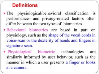 Definitions
 The    physiological/behavioral classification is
  performance- and privacy-related factors often
  differ between the two types of biometrics.
 Behavioral biometrics are based in part on
  physiology, such as the shape of the vocal cords in
  voice-scan or the dexterity of hands and fingers in
  signature-scan.
 Physiological     biometric technologies are
  similarly informed by user behavior, such as the
  manner in which a user presents a finger or looks
  at a camera.
 