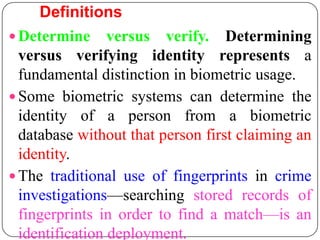 Definitions
 Determine versus verify. Determining
  versus verifying identity represents a
  fundamental distinction in biometric usage.
 Some biometric systems can determine the
  identity of a person from a biometric
  database without that person first claiming an
  identity.
 The traditional use of fingerprints in crime
  investigations—searching stored records of
  fingerprints in order to find a match—is an
  identification deployment.
 