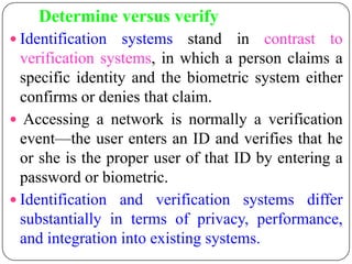 Determine versus verify
 Identification   systems stand in contrast to
  verification systems, in which a person claims a
  specific identity and the biometric system either
  confirms or denies that claim.
 Accessing a network is normally a verification
  event—the user enters an ID and verifies that he
  or she is the proper user of that ID by entering a
  password or biometric.
 Identification and verification systems differ
  substantially in terms of privacy, performance,
  and integration into existing systems.
 