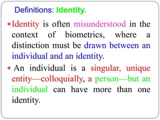 Definitions: Identity.
 Identity is often misunderstood in the
 context of biometrics, where a
 distinction must be drawn between an
 individual and an identity.
 An individual is a singular, unique
 entity—colloquially, a person—but an
 individual can have more than one
 identity.
 
