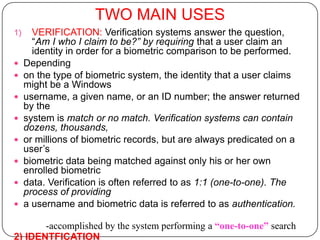 TWO MAIN USES
1)     VERIFICATION: Verification systems answer the question,
       “Am I who I claim to be?” by requiring that a user claim an
       identity in order for a biometric comparison to be performed.
    Depending
    on the type of biometric system, the identity that a user claims
     might be a Windows
    username, a given name, or an ID number; the answer returned
     by the
    system is match or no match. Verification systems can contain
     dozens, thousands,
    or millions of biometric records, but are always predicated on a
     user’s
    biometric data being matched against only his or her own
     enrolled biometric
    data. Verification is often referred to as 1:1 (one-to-one). The
     process of providing
    a username and biometric data is referred to as authentication.

       -accomplished by the system performing a “one-to-one” search
2) IDENTFICATION
 