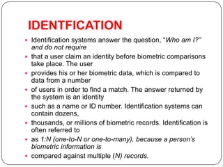 IDENTFICATION
 Identification systems answer the question, “Who am I?”
    and do not require
   that a user claim an identity before biometric comparisons
    take place. The user
   provides his or her biometric data, which is compared to
    data from a number
   of users in order to find a match. The answer returned by
    the system is an identity
   such as a name or ID number. Identification systems can
    contain dozens,
   thousands, or millions of biometric records. Identification is
    often referred to
   as 1:N (one-to-N or one-to-many), because a person’s
    biometric information is
   compared against multiple (N) records.
 