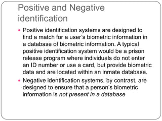 Positive and Negative
identification
 Positive identification systems are designed to
  find a match for a user’s biometric information in
  a database of biometric information. A typical
  positive identification system would be a prison
  release program where individuals do not enter
  an ID number or use a card, but provide biometric
  data and are located within an inmate database.
 Negative identification systems, by contrast, are
  designed to ensure that a person’s biometric
  information is not present in a database
 