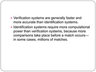  Verification systems are generally faster and
  more accurate than identification systems.
 Identification systems require more computational
  power than verification systems, because more
  comparisons take place before a match occurs—
  in some cases, millions of matches.
 