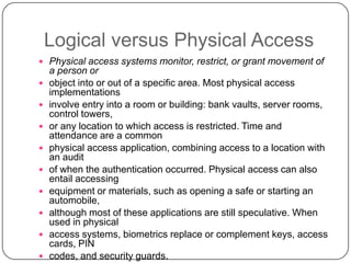 Logical versus Physical Access
 Physical access systems monitor, restrict, or grant movement of
    a person or
   object into or out of a specific area. Most physical access
    implementations
   involve entry into a room or building: bank vaults, server rooms,
    control towers,
   or any location to which access is restricted. Time and
    attendance are a common
   physical access application, combining access to a location with
    an audit
   of when the authentication occurred. Physical access can also
    entail accessing
   equipment or materials, such as opening a safe or starting an
    automobile,
   although most of these applications are still speculative. When
    used in physical
   access systems, biometrics replace or complement keys, access
    cards, PIN
   codes, and security guards.
 
