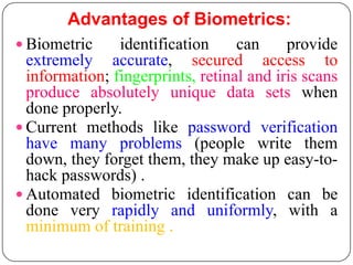 Advantages of Biometrics:
 Biometric     identification     can     provide
  extremely accurate, secured access to
  information; fingerprints, retinal and iris scans
  produce absolutely unique data sets when
  done properly.
 Current methods like password verification
  have many problems (people write them
  down, they forget them, they make up easy-to-
  hack passwords) .
 Automated biometric identification can be
  done very rapidly and uniformly, with a
  minimum of training .
 