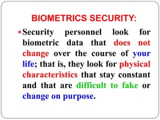 BIOMETRICS SECURITY:
 Security     personnel look for
 biometric data that does not
 change over the course of your
 life; that is, they look for physical
 characteristics that stay constant
 and that are difficult to fake or
 change on purpose.
 