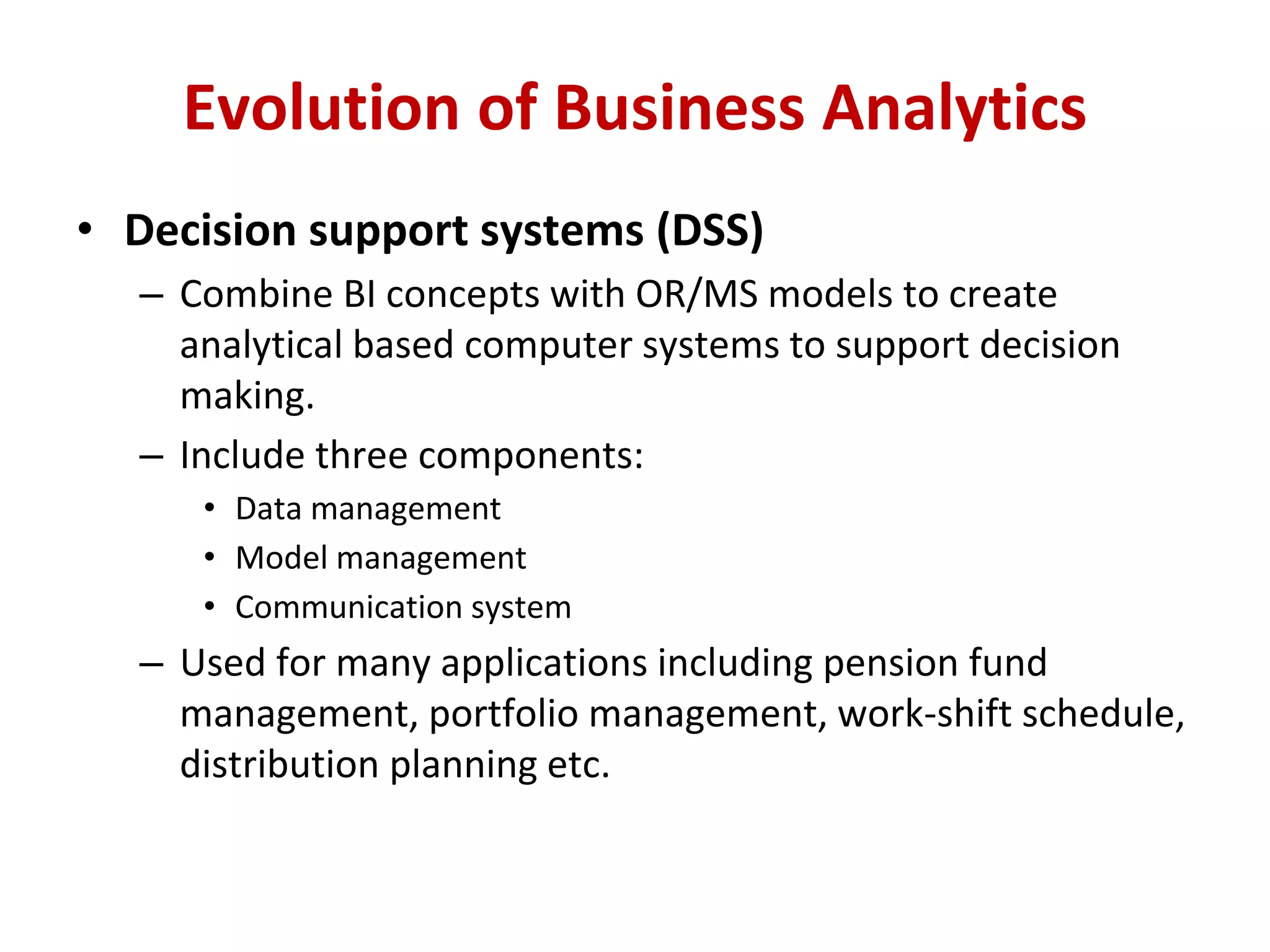 • Decision support systems (DSS)
– Combine BI concepts with OR/MS models to create
analytical based computer systems to support decision
making.
– Include three components:
• Data management
• Model management
• Communication system
– Used for many applications including pension fund
management, portfolio management, work-shift schedule,
distribution planning etc.
Evolution of Business Analytics
 