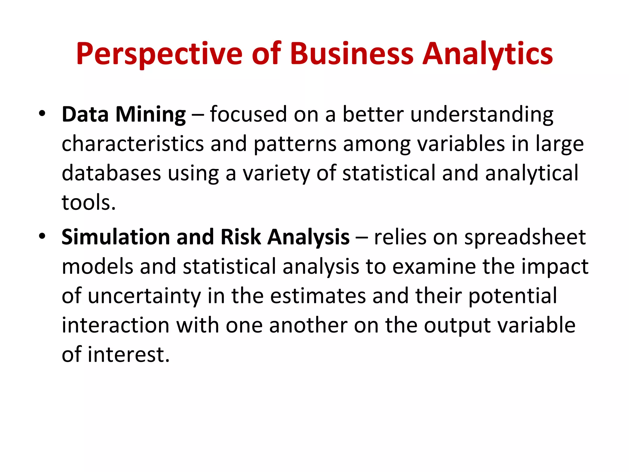 • Data Mining – focused on a better understanding
characteristics and patterns among variables in large
databases using a variety of statistical and analytical
tools.
• Simulation and Risk Analysis – relies on spreadsheet
models and statistical analysis to examine the impact
of uncertainty in the estimates and their potential
interaction with one another on the output variable
of interest.
Perspective of Business Analytics
 