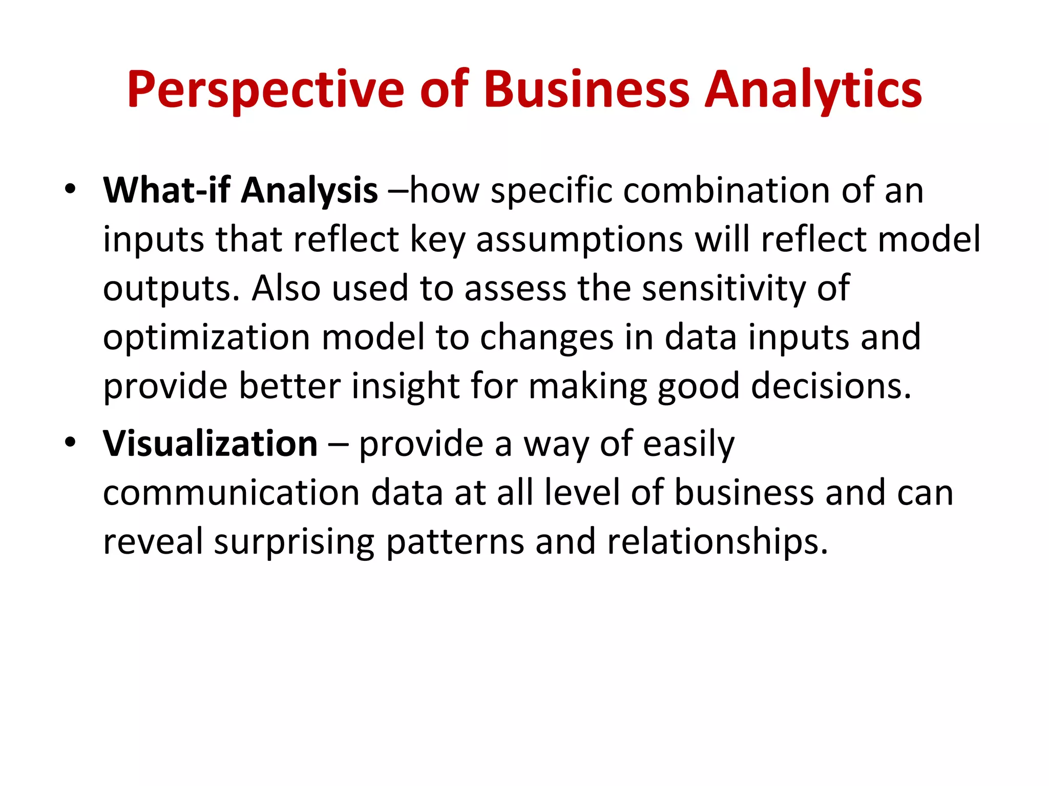 • What-if Analysis –how specific combination of an
inputs that reflect key assumptions will reflect model
outputs. Also used to assess the sensitivity of
optimization model to changes in data inputs and
provide better insight for making good decisions.
• Visualization – provide a way of easily
communication data at all level of business and can
reveal surprising patterns and relationships.
Perspective of Business Analytics
 