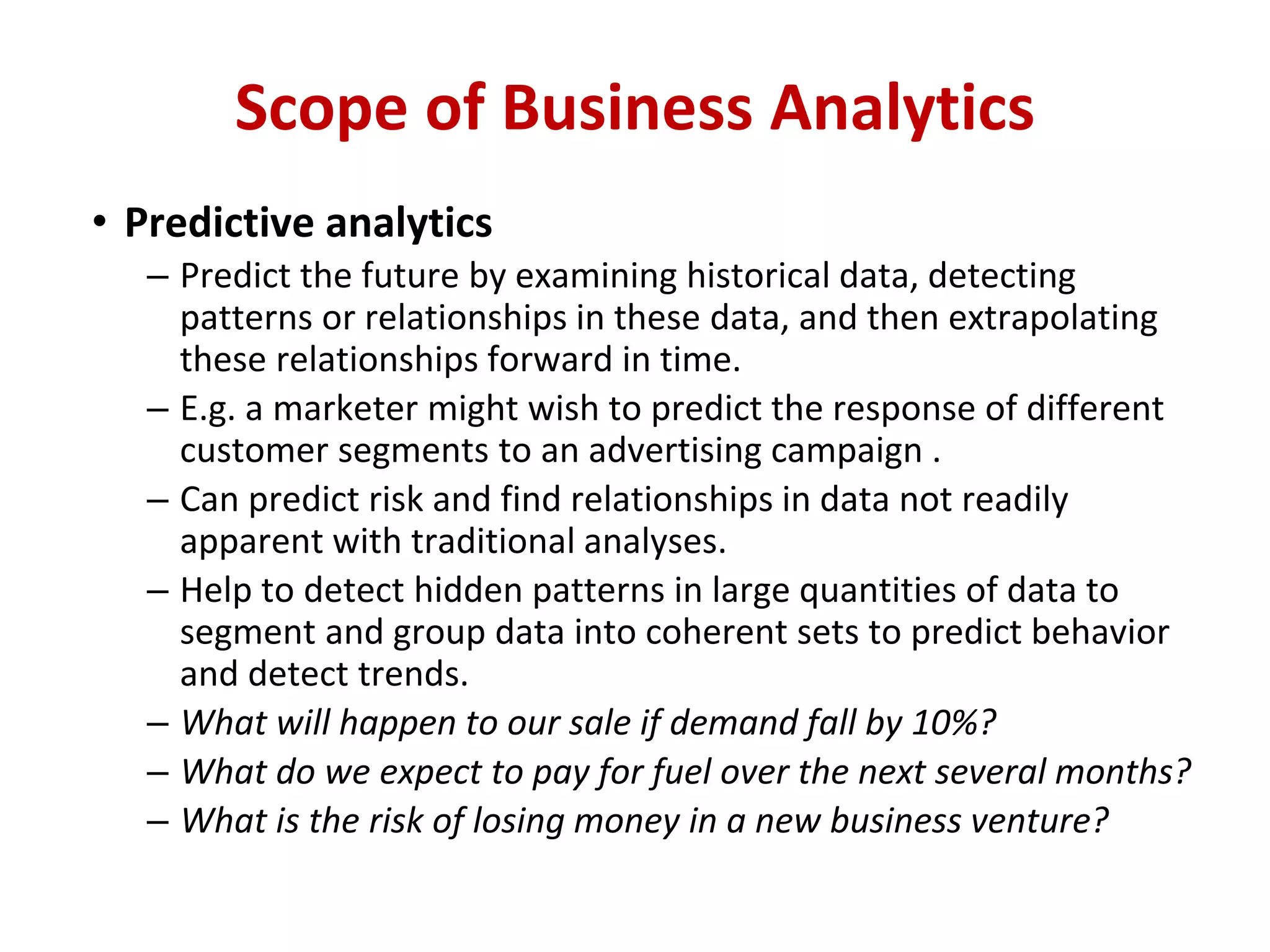 • Predictive analytics
– Predict the future by examining historical data, detecting
patterns or relationships in these data, and then extrapolating
these relationships forward in time.
– E.g. a marketer might wish to predict the response of different
customer segments to an advertising campaign .
– Can predict risk and find relationships in data not readily
apparent with traditional analyses.
– Help to detect hidden patterns in large quantities of data to
segment and group data into coherent sets to predict behavior
and detect trends.
– What will happen to our sale if demand fall by 10%?
– What do we expect to pay for fuel over the next several months?
– What is the risk of losing money in a new business venture?
Scope of Business Analytics
 