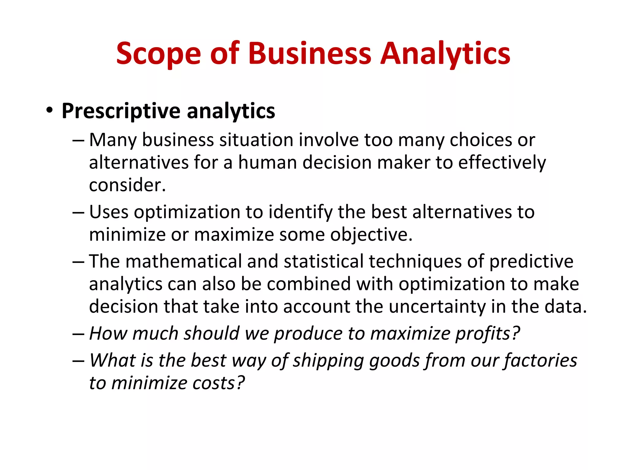 • Prescriptive analytics
– Many business situation involve too many choices or
alternatives for a human decision maker to effectively
consider.
– Uses optimization to identify the best alternatives to
minimize or maximize some objective.
– The mathematical and statistical techniques of predictive
analytics can also be combined with optimization to make
decision that take into account the uncertainty in the data.
– How much should we produce to maximize profits?
– What is the best way of shipping goods from our factories
to minimize costs?
Scope of Business Analytics
 