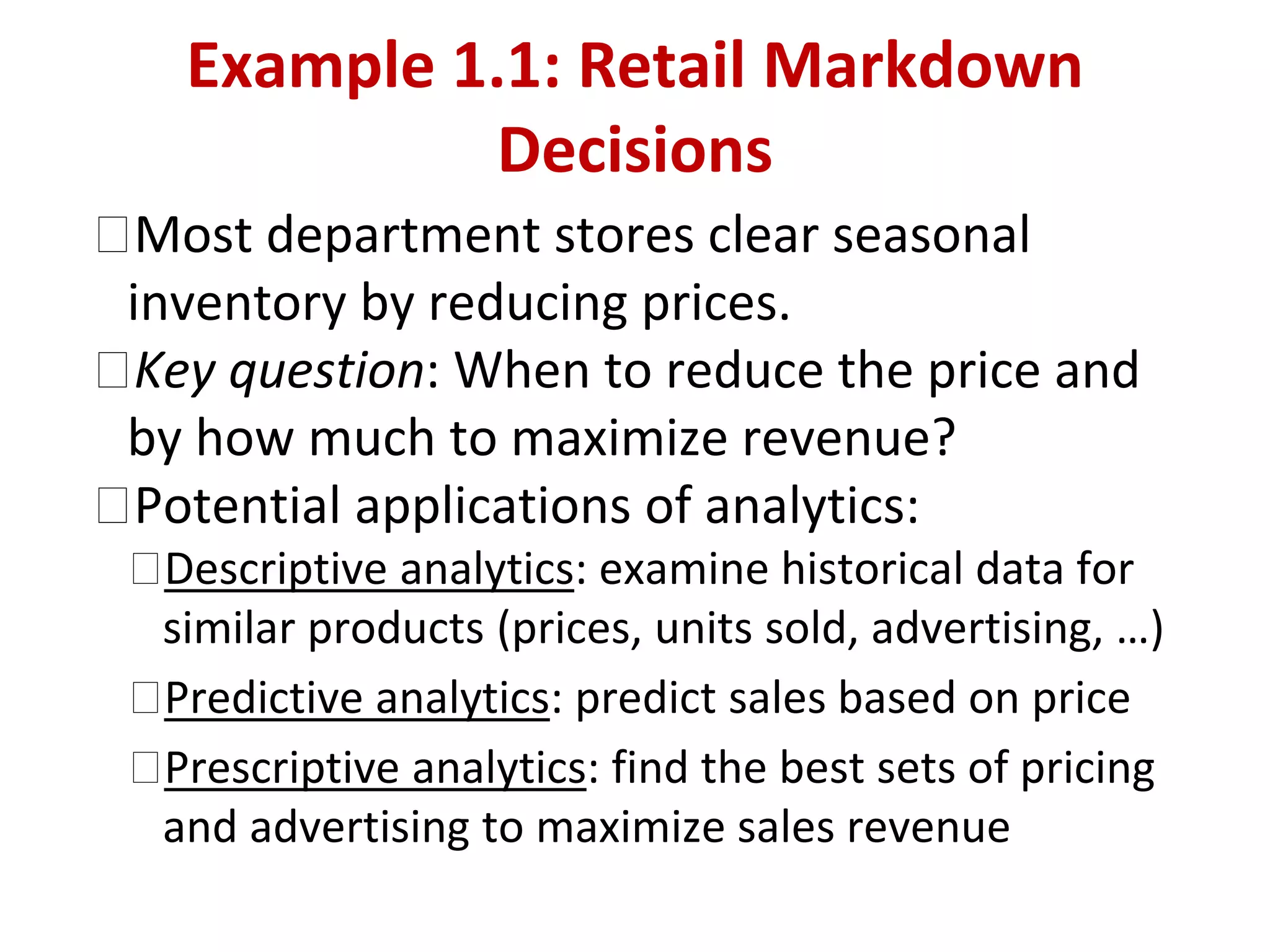 �Most department stores clear seasonal
inventory by reducing prices.
�Key question: When to reduce the price and
by how much to maximize revenue?
�Potential applications of analytics:
�Descriptive analytics: examine historical data for
similar products (prices, units sold, advertising, …)
�Predictive analytics: predict sales based on price
�Prescriptive analytics: find the best sets of pricing
and advertising to maximize sales revenue
Example 1.1: Retail Markdown
Decisions
 