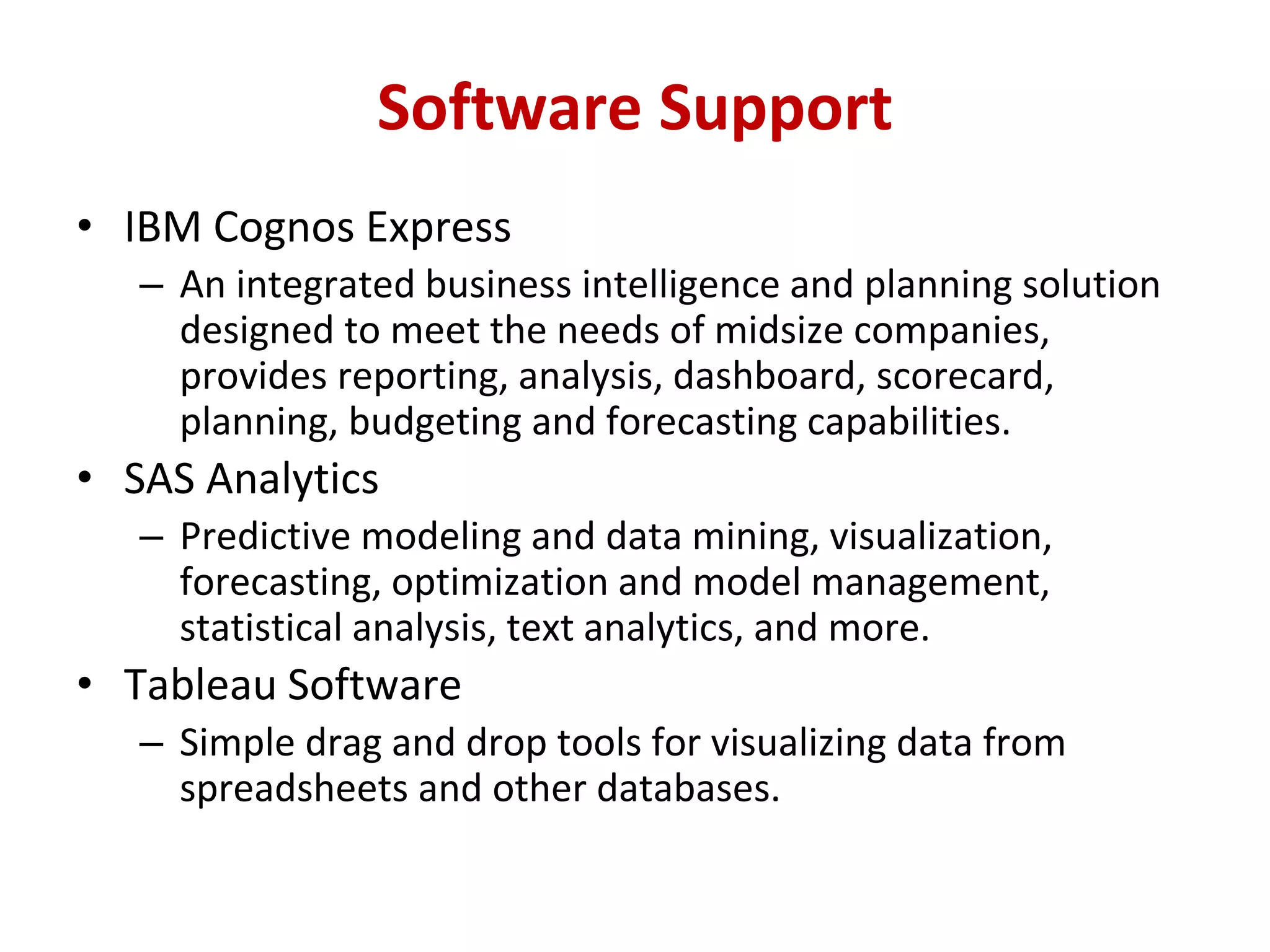 • IBM Cognos Express
– An integrated business intelligence and planning solution
designed to meet the needs of midsize companies,
provides reporting, analysis, dashboard, scorecard,
planning, budgeting and forecasting capabilities.
• SAS Analytics
– Predictive modeling and data mining, visualization,
forecasting, optimization and model management,
statistical analysis, text analytics, and more.
• Tableau Software
– Simple drag and drop tools for visualizing data from
spreadsheets and other databases.
Software Support
 