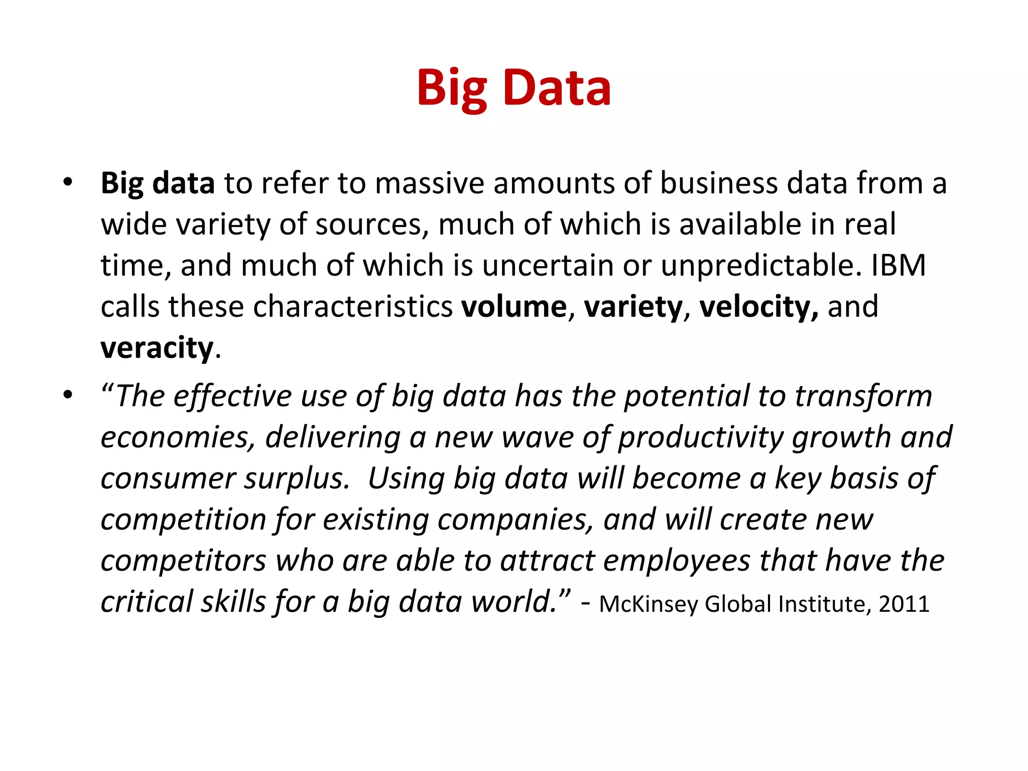 • Big data to refer to massive amounts of business data from a
wide variety of sources, much of which is available in real
time, and much of which is uncertain or unpredictable. IBM
calls these characteristics volume, variety, velocity, and
veracity.
• “The effective use of big data has the potential to transform
economies, delivering a new wave of productivity growth and
consumer surplus. Using big data will become a key basis of
competition for existing companies, and will create new
competitors who are able to attract employees that have the
critical skills for a big data world.” - McKinsey Global Institute, 2011
Big Data
 
