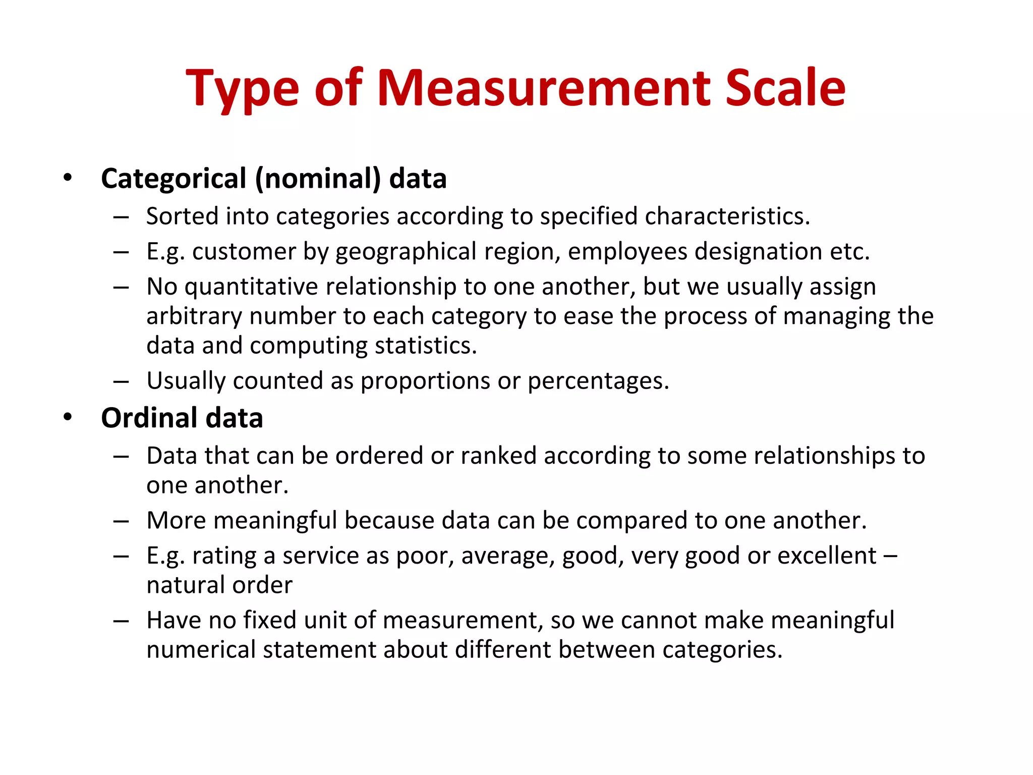 • Categorical (nominal) data
– Sorted into categories according to specified characteristics.
– E.g. customer by geographical region, employees designation etc.
– No quantitative relationship to one another, but we usually assign
arbitrary number to each category to ease the process of managing the
data and computing statistics.
– Usually counted as proportions or percentages.
• Ordinal data
– Data that can be ordered or ranked according to some relationships to
one another.
– More meaningful because data can be compared to one another.
– E.g. rating a service as poor, average, good, very good or excellent –
natural order
– Have no fixed unit of measurement, so we cannot make meaningful
numerical statement about different between categories.
Type of Measurement Scale
 
