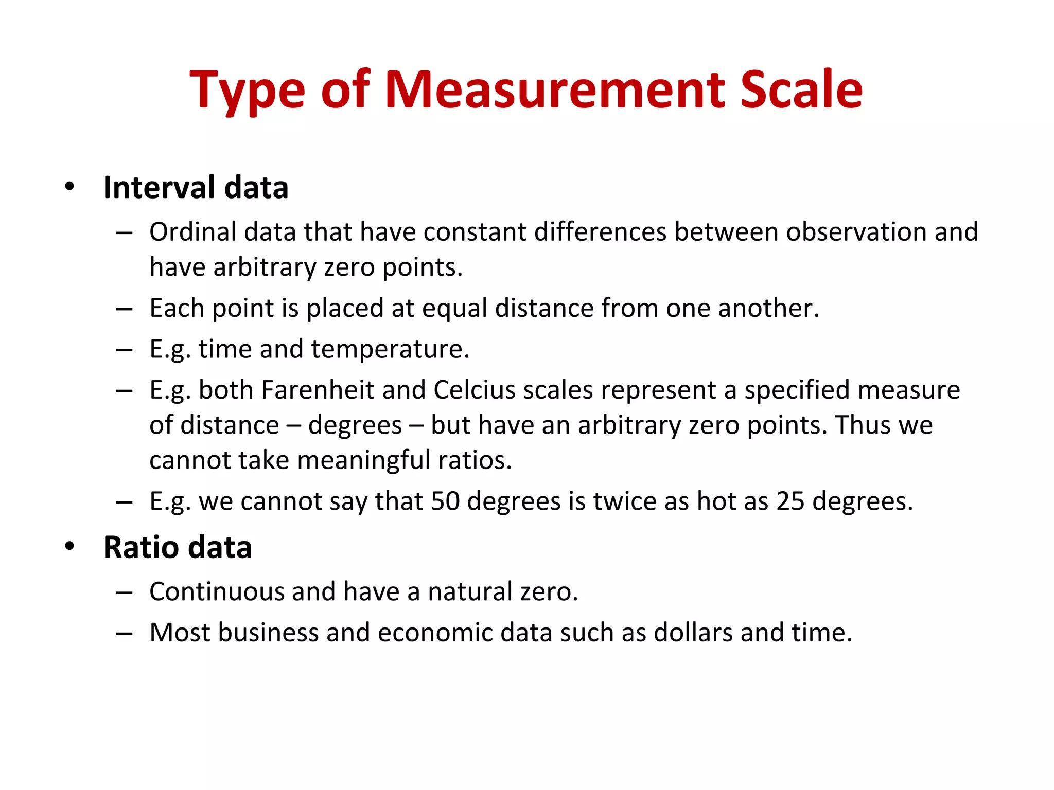 • Interval data
– Ordinal data that have constant differences between observation and
have arbitrary zero points.
– Each point is placed at equal distance from one another.
– E.g. time and temperature.
– E.g. both Farenheit and Celcius scales represent a specified measure
of distance – degrees – but have an arbitrary zero points. Thus we
cannot take meaningful ratios.
– E.g. we cannot say that 50 degrees is twice as hot as 25 degrees.
• Ratio data
– Continuous and have a natural zero.
– Most business and economic data such as dollars and time.
Type of Measurement Scale
 