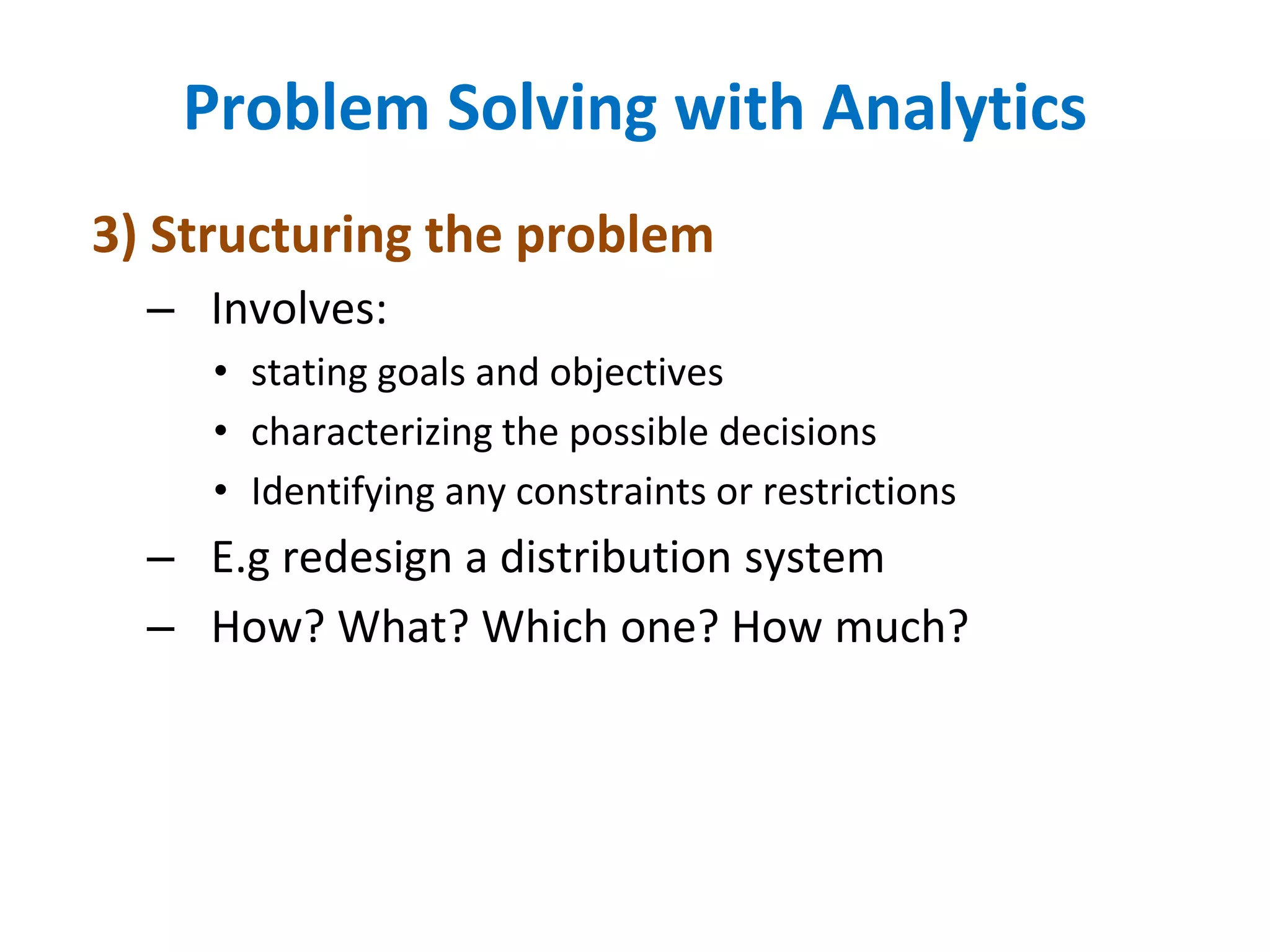 3) Structuring the problem
– Involves:
• stating goals and objectives
• characterizing the possible decisions
• Identifying any constraints or restrictions
– E.g redesign a distribution system
– How? What? Which one? How much?
Problem Solving with Analytics
 
